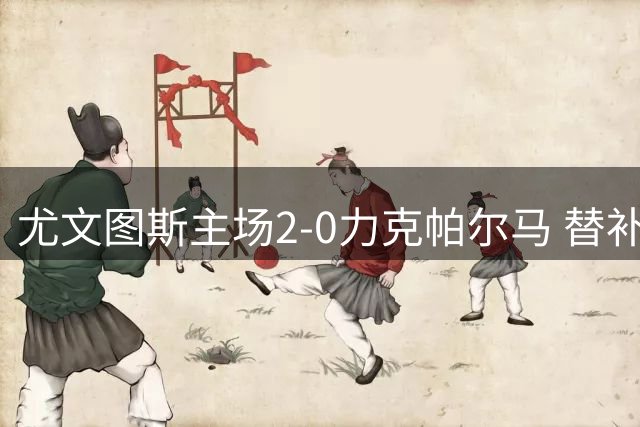 尤文图斯主场2-0力克帕尔马 替补奇兵立下战功